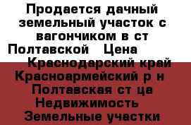 Продается дачный земельный участок с вагончиком в ст.Полтавской › Цена ­ 130 000 - Краснодарский край, Красноармейский р-н, Полтавская ст-ца Недвижимость » Земельные участки продажа   